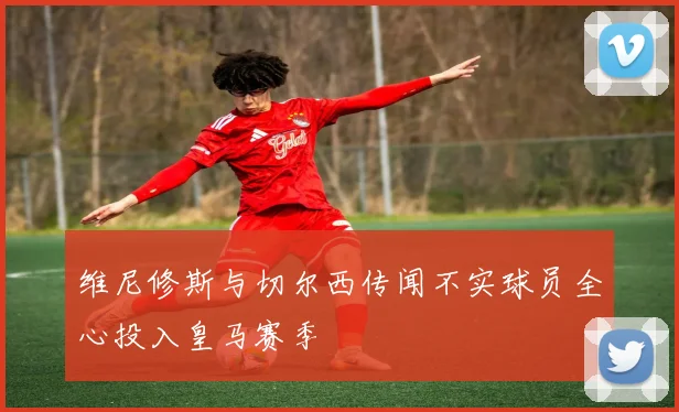 维尼修斯与切尔西传闻不实球员全心投入皇马赛季