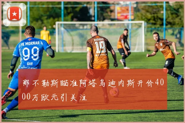 那不勒斯瞄准阿塔乌迪内斯开价4000万欧元引关注