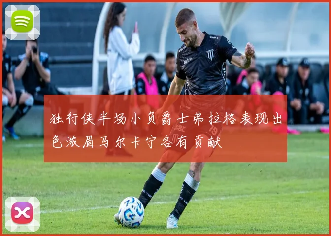 独行侠半场小负爵士弗拉格表现出色浓眉马尔卡宁各有贡献