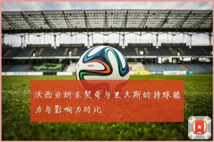 沃西分析东契奇与里夫斯的持球能力与影响力对比