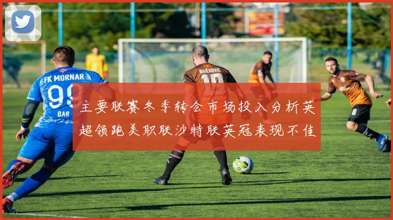 主要联赛冬季转会市场投入分析英超领跑美职联沙特联英冠表现不佳