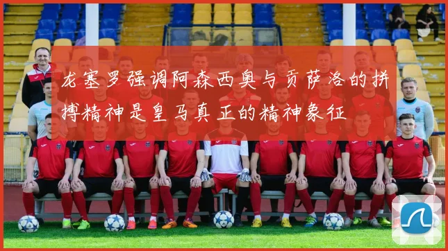 龙塞罗强调阿森西奥与贡萨洛的拼搏精神是皇马真正的精神象征