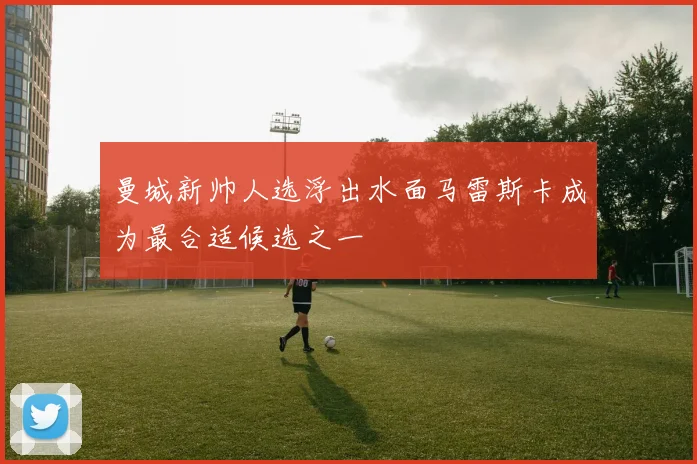 曼城新帅人选浮出水面马雷斯卡成为最合适候选之一