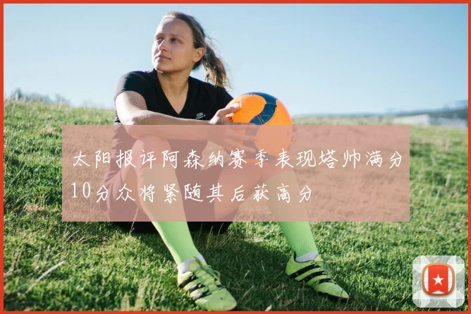 太阳报评阿森纳赛季表现塔帅满分10分众将紧随其后获高分