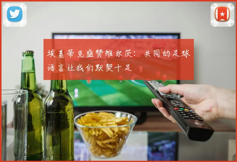 埃基蒂克盛赞维尔茨：共同的足球语言让我们默契十足