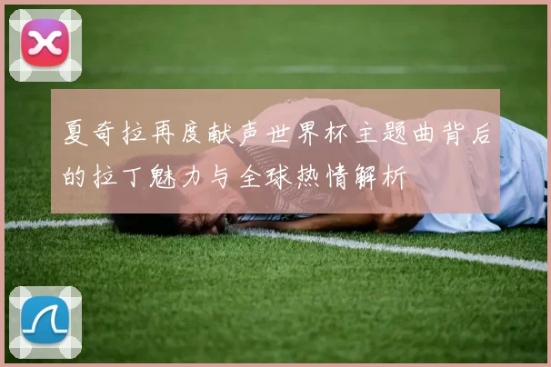 夏奇拉再度献声世界杯主题曲背后的拉丁魅力与全球热情解析